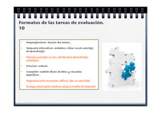 Formatos de las tareas de evaluación.
10


 •   Emparejamiento: Asociar dos hechos...

 •   Respuesta alternativa: verdadero o falso (nivel más bajo
     de aprendizaje).

 •   Elección múltiple: no son válidas para aprendizajes
     complejos).

 •   Priorizar: ordenar

 •   Completar: medida eficaz de datos y recuerdos
     específicos...

 •   Respuesta corta: enumerar, definir, dar un resultado

 •   Ensayo restringido o extenso: exige el modelo de respuesta
 