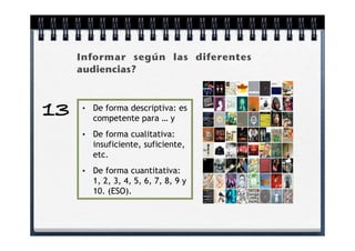Informar según las diferentes
     audiencias?



13   •   De forma descriptiva: es
         competente para … y
     •   De forma cualitativa:
         insuficiente, suficiente,
         etc.
     •   De forma cuantitativa:
         1, 2, 3, 4, 5, 6, 7, 8, 9 y
         10. (ESO).
 