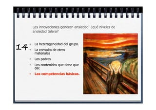 Las innovaciones generan ansiedad. ¿qué niveles de
         ansiedad tolero?



14   •

     •
          La heterogeneidad del grupo.
          La consulta de otros
          materiales
     •    Los padres
     •    Los contenidos que tiene que
          dar.
     •    Las competencias básicas.
 