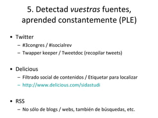5. Detectad  vuestras  fuentes, aprended constantemente (PLE) Twitter #3congres / #isocialrev Twapper keeper / Tweetdoc (recopilar tweets) Delicious Filtrado social de contenidos / Etiquetar para localizar http ://www.delicious.com/sidastudi RSS No sólo de blogs / webs, también de búsquedas, etc. 
