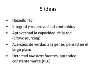 5 ideas Hacedlo fácil Integrad y reaprovechad contenidos Aprovechad la capacidad de la red (crowdsourcing) Acercaos de verdad a la gente, pensad en el largo plazo Detectad  vuestras  fuentes, aprended constantemente (PLE) 