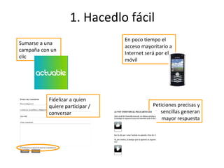 1. Hacedlo fácil Peticiones precisas y sencillas generan mayor respuesta Sumarse a una campaña con un clic En poco tiempo el acceso mayoritario a Internet será por el móvil Fidelizar a quien quiere participar / conversar 