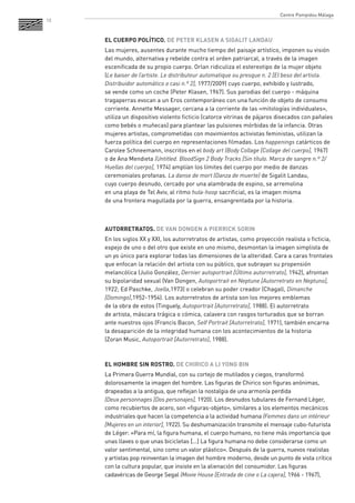 10 
EL CUERPO POLÍTICO. DE PETER KLASEN A SIGALIT LANDAU 
Las mujeres, ausentes durante mucho tiempo del paisaje artístico, imponen su visión del mundo, alternativa y rebelde contra el orden patriarcal, a través de la imagen escenificada de su propio cuerpo. Orlan ridiculiza el estereotipo de la mujer objeto 
(Le baiser de l’artiste. Le distributeur automatique ou presque n. 2 [El beso del artista. Distribuidor automático o casi n.º 2], 1977/2009) cuyo cuerpo, exhibido y lustrado, 
se vende como un coche (Peter Klasen, 1967). Sus parodias del cuerpo - máquina tragaperras evocan a un Eros contemporáneo con una función de objeto de consumo corriente. Annette Messager, cercana a la corriente de las «mitologías individuales», utiliza un dispositivo violento ficticio (catorce vitrinas de pájaros disecados con pañales como bebés o muñecas) para plantear las pulsiones mórbidas de la infancia. Otras mujeres artistas, comprometidas con movimientos activistas feministas, utilizan la fuerza política del cuerpo en representaciones filmadas. Los happenings catárticos de Carolee Schneemann, inscritos en el body art (Body Collage [Collage del cuerpo], 1967) 
o de Ana Mendieta (Untitled. BloodSign 2 Body Tracks [Sin título. Marca de sangre n.º 2/ Huellas del cuerpo], 1974) amplían los límites del cuerpo por medio de danzas ceremoniales profanas. La danse de mort (Danza de muerte) de Sigalit Landau, 
cuyo cuerpo desnudo, cercado por una alambrada de espino, se arremolina 
en una playa de Tel Aviv, al ritmo hula-hoop sacrificial, es la imagen misma 
de una frontera magullada por la guerra, ensangrentada por la historia. 
AUTORRETRATOS. DE VAN DONGEN A PIERRICK SORIN 
En los siglos XX y XXI, los autorretratos de artistas, como proyección realista o ficticia, espejo de uno o del otro que existe en uno mismo, desmontan la imagen simplista de un yo único para explorar todas las dimensiones de la alteridad. Cara a caras frontales que enfocan la relación del artista con su público, que subrayan su propensión melancólica (Julio González, Dernier autoportrait [Último autorretrato], 1942), afrontan su bipolaridad sexual (Van Dongen, Autoportrait en Neptune [Autorretrato en Neptuno], 1922; Ed Paschke, Joella,1973) o celebran su poder creador (Chagall, Dimanche [Domingo],1952-1954). Los autorretratos de artista son los mejores emblemas 
de la obra de estos (Tinguely, Autoportrait [Autorretrato], 1988). El autorretrato 
de artista, máscara trágica o cómica, calavera con rasgos torturados que se borran ante nuestros ojos (Francis Bacon, Self Portrait [Autorretrato], 1971), también encarna la desaparición de la integridad humana con los acontecimientos de la historia 
(Zoran Music, Autoportrait [Autorretrato], 1988). 
EL HOMBRE SIN ROSTRO. DE CHIRICO A LI YONG BIN 
La Primera Guerra Mundial, con su cortejo de mutilados y ciegos, transformó dolorosamente la imagen del hombre. Las figuras de Chirico son figuras anónimas, drapeadas a la antigua, que reflejan la nostalgia de una armonía perdida 
(Deux personnages [Dos personajes], 1920). Los desnudos tubulares de Fernand Léger, como recubiertos de acero, son «figuras-objeto», similares a los elementos mecánicos industriales que hacen la competencia a la actividad humana (Femmes dans un intérieur [Mujeres en un interior], 1922). Su deshumanización transmite el mensaje cubo-futurista de Léger: «Para mí, la figura humana, el cuerpo humano, no tiene más importancia que unas llaves o que unas bicicletas [...] La figura humana no debe considerarse como un valor sentimental, sino como un valor plástico». Después de la guerra, nuevos realistas 
y artistas pop reinventan la imagen del hombre moderno, desde un punto de vista crítico con la cultura popular, que insiste en la alienación del consumidor. Las figuras cadavéricas de George Segal (Movie House [Entrada de cine o La cajera], 1966 - 1967), 
Centre Pompidou Málaga  