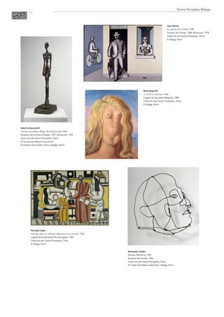 11 
Jean Hélion 
Au cycliste (Al ciclista), 1939 
Compra del Estado, 1968. Atribución, 1976 
Colección del Centre Pompidou, París 
© Adagp, París 
Alexander Calder 
Masque (Máscara), 1929 
Donativo del artista, 1966 
Colección del Centre Pompidou, París 
© Calder Foundation New York / Adagp, París 
Fernand Léger 
Femmes dans un intérieur (Mujeres en un interior), 1922 
Legado de la baronesa Eva Gourgaud, 1965 
Colección del Centre Pompidou, París 
© Adagp, París 
René Magritte 
Le viol (La violación), 1945 
Legado de Georgette Magritte, 1987 
Colección del Centre Pompidou, París 
© Adagp, París 
Alberto Giacometti 
Femme nue debout (Mujer desnuda de pie), 1954 
Donativo del artista al Estado, 1957. Atribución, 1957 
Colección del Centre Pompidou, París 
© Succession Alberto Giacometti 
(Fondation Giacometti, París y Adagp, París) 
Centre Pompidou Málaga  