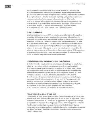 12 
petrificadas en la cotidianidad banal del urbanita, pertenecen a la iconografía 
de la soledad americana inmortalizada por Edward Hopper. Imágenes mórbidas 
que coinciden con la conciencia de la precariedad humana y del carácter inalcanzable de su representación. «Retomar todo desde el principio, tal y como veo a los seres 
y las cosas, sobre todo los seres y sus cabezas, los ojos en el horizonte, 
la curva de los ojos, la línea divisoria de las aguas. Ya no entiendo nada de la vida, 
ni de la muerte, ni de nada». (Alberto Giacometti)et les choses, surtout les êtres 
et leurs têtes, les yeux à l’horizon, la courbe des yeux, le partage des eaux. 
Je ne comprends plus rien à la vie, à la mort, à rien. » (Alberto Giacometti) 
EL TALLER BRANCUSI 
Un año antes de su muerte, en 1957, el escultor rumano Constantin Brancusi lega 
la totalidad del fondo de su taller, situado en Montparnasse, al Estado francés, 
para que lo entregue al Museo Nacional de Arte Moderno. La reconstitución actual 
del edificio, realizada en 1997 en las inmediaciones del Centre Pompidou, es obra 
de su arquitecto, Renzo Piano. La sala dedicada al taller Brancusi en la exposición 
de las colecciones en el «Centre Pompidou Málaga» evoca la presencia del taller 
a través de la maqueta del conjunto, en torno a la escultura más emblemática del artista, el óvalo perfecto de La Muse endormie (La musa dormida) de 1910, que resume su universo cósmico y, gracias a unas películas filmadas por Brancusi entre 1923 
y 1939, el universo mágico de las esculturas presentadas. 
LE CENTRE POMPIDOU, UNE ARCHITECTURE EMBLÉMATIQUE 
El Centre Pompidou resulta polémico durante su construcción por su arquitectura industrial y sus colores brillantes, en desacuerdo con la forma y la tradición 
de la arquitectura parisina. Desde entonces, su éxito no ha dejado lugar a dudas 
y se ha mantenido como uno de los edificios más influyentes del siglo XX y como modelo de un diseño multicultural para que el no han pasado los años. El Centre Pompidou, que acoge un museo, bibliotecas, salas de conciertos, de cine, 
de conferencias y de exposiciones, talleres para niños y jóvenes, con su foro y su plaza, es un lugar único manifestaciones de alto nivel. Su riqueza y su variedad quedarán patentes en el «Centre Pompidou Málaga» a través de la maqueta 
del proyecto de Renzo Piano y Richard Rogers (1973), del módulo de la fachada 
de la torre del Ircam (1990) de Piano, y de películas realizadas para 
el 30.o aniversario del centro con el objetivo de reconstituir su historia. 
PIPILOTTI RIST, À LA BELLE ÉTOILE, 2007 
La instalación de vídeo sonoro del artista suizo Pipilotti Rist se proyectará en el suelo exterior del «Centre Pompidou Málaga», como se hizo en 2007, en la plaza del Centre Pompidou, con motivo del 30.º aniversario. El gigantismo de la proyección sumerge 
al espectador en el corazón de la imagen, del sonido y del mundo poético de Pipilotti Rist. En unos minutos, el público es conducido por un torbellino de imágenes vertiginosas de personajes que flotan ingrávidos. La música embriagadora compuesta por Mister Solo Anders Guggisberg, lo introduce simultáneamente en un mundo cósmico tranquilizador. 
Centre Pompidou Málaga  