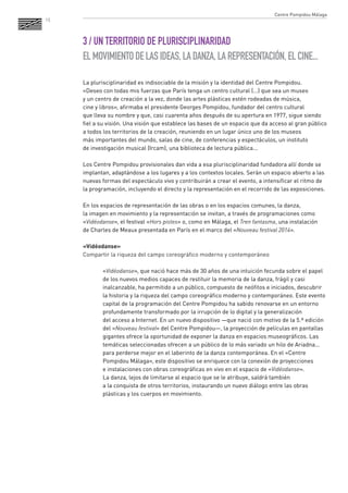 15 
3 / UN TERRITORIO DE PLURISCIPLINARIDAD 
EL MOVIMIENTO DE LAS IDEAS, LA DANZA, LA REPRESENTACIÓN, EL CINE... 
La plurisciplinaridad es indisociable de la misión y la identidad del Centre Pompidou. 
«Deseo con todas mis fuerzas que París tenga un centro cultural (...) que sea un museo 
y un centro de creación a la vez, donde las artes plásticas estén rodeadas de música, 
cine y libros», afirmaba el presidente Georges Pompidou, fundador del centro cultural 
que lleva su nombre y que, casi cuarenta años después de su apertura en 1977, sigue siendo fiel a su visión. Una visión que establece las bases de un espacio que da acceso al gran público a todos los territorios de la creación, reuniendo en un lugar único uno de los museos 
más importantes del mundo, salas de cine, de conferencias y espectáculos, un instituto 
de investigación musical (Ircam), una biblioteca de lectura pública... 
Los Centre Pompidou provisionales dan vida a esa plurisciplinaridad fundadora allí donde se implantan, adaptándose a los lugares y a los contextos locales. Serán un espacio abierto a las nuevas formas del espectáculo vivo y contribuirán a crear el evento, a intensificar el ritmo de la programación, incluyendo el directo y la representación en el recorrido de las exposiciones. 
En los espacios de representación de las obras o en los espacios comunes, la danza, 
la imagen en movimiento y la representación se invitan, a través de programaciones como «Vidéodanse», el festival «Hors pistes» o, como en Málaga, el Tren fantasma, una instalación 
de Charles de Meaux presentada en París en el marco del «Nouveau festival 2014». 
«Vidéodanse» 
Compartir la riqueza del campo coreográfico moderno y contemporáneo 
«Vidéodanse», que nació hace más de 30 años de una intuición fecunda sobre el papel de los nuevos medios capaces de restituir la memoria de la danza, frágil y casi inalcanzable, ha permitido a un público, compuesto de neófitos e iniciados, descubrir la historia y la riqueza del campo coreográfico moderno y contemporáneo. Este evento capital de la programación del Centre Pompidou ha sabido renovarse en un entorno profundamente transformado por la irrupción de lo digital y la generalización 
del acceso a Internet. En un nuevo dispositivo —que nació con motivo de la 5.ª edición del «Nouveau festival» del Centre Pompidou—, la proyección de películas en pantallas gigantes ofrece la oportunidad de exponer la danza en espacios museográficos. Las temáticas seleccionadas ofrecen a un público de lo más variado un hilo de Ariadna... para perderse mejor en el laberinto de la danza contemporánea. En el «Centre Pompidou Málaga», este dispositivo se enriquece con la conexión de proyecciones 
e instalaciones con obras coreográficas en vivo en el espacio de «Vidéodanse». 
La danza, lejos de limitarse al espacio que se le atribuye, saldrá también 
a la conquista de otros territorios, instaurando un nuevo diálogo entre las obras plásticas y los cuerpos en movimiento. 
Centre Pompidou Málaga  