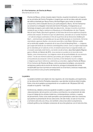 16 
El «Tren fantasma», de Charles de Meaux 
Otra forma de ver el cine 
Charles de Meaux, artista cineasta viajero francés, visualizó inicialmente un trayecto 
en las entrañas del Centre Pompidou e imaginó que uno de los tubos salía del corazón 
del edificio diseñado por Renzo Piano y Richard Rogers para invitar al visitante 
a recorrerlo, entre el desafío técnico y el sueño despierto. Ahora, «El tren fantasma» 
se convierte en embajador itinerante del Centre Pompidou. El dispositivo es un 
homenaje al espacio, pero sobre todo una oda al cine. «Aunque recuerda a la primera 
instalación que no llegó a realizarse en Beaubourg, el «Crocodrome» de Jean Tinguely, 
Niki de Saint-Phalle y Bernhard Luginbuhl, el título describe de forma explícita el proyecto 
artístico del cineasta. El túnel en el que nos adentramos, saturado con un sonido mecánico 
—el ruido de antiguos autómatas al ritmo de la partitura de las Variaciones Goldberg de 
Bach—, está iluminado con pantallas por las que desfilan paisajes en movimiento. De forma 
intermitente, aparecen flashes —la cara de Laura Dern, la de Robert Mitchum salido 
de La noche del cazador, la explosión de la casa al final de Vanishing Point...— imágenes 
que surgen del fondo de una memoria cinematográfica común. Como un viajero hipnotizado 
por la velocidad, por el ruido de un tren, el visitante avanza hacia un segundo estado, con 
el corazón conectado al del Centro, y la mente a la del artista», describía Isabelle Régnier, 
para Le Monde, en febrero de 2014. «Las escenas se suceden en el recorrido como 
flashes, como reminiscencias. Las imágenes vienen de las profundidades de una memoria 
común. Y no de una memoria selectiva, que analiza, que compara, es simplemente 
el recuerdo de una sensación. Como en una feria, el tren fantasma recurre a códigos 
e imágenes que hacen referencia a elementos ya conocidos», explica Charles de Meaux. 
El tren fantasma de Charles de Meaux, como una proeza tecnológica, una evocación 
vertiginosa y poética de la noción de memoria, prosigue la búsqueda del artista 
inclasificable que fue el primero en evolucionar en el territorio, entonces inexplorado, 
del cruce entre el cine y el arte contemporáneo. 
La palabra 
La palabra también será objeto de citas regulares, de ciclos basados, principalmente, 
en las obras del Centre Pompidou expuestas o que abordan temáticas determinadas. 
Estos ciclos de la palabra se programarán en un auditorio de 128 plazas (232 m2), 
situado en la planta -1 del Cubo. 
Conferencias, debates y lecturas ayudarán al público a superar el momento a veces 
«desconectante» del encuentro con la obra y contribuirán a la comprensión de todo 
lo que el trabajo de los artistas modernos y contemporáneos contiene, o supone, 
de pensamiento. Estos ciclos están pensados como pantallazos sobre las cuestiones 
que plantea la presentación de las colecciones. De este modo, no solo se recurrirá 
a la historia del arte y la crítica, sino también a discursos sobre la arquitectura, 
el diseño gráfico y las múltiples conexiones de las artes plásticas con el resto de artes. 
AUDITORIO 
El Cubo 
PLANTA 1 
Centre Pompidou Málaga 
 