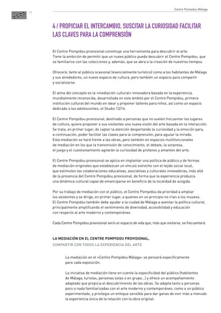 17 
4 / PROPICIAR EL INTERCAMBIO, SUSCITAR LA CURIOSIDAD FACILITAR LAS CLAVES PARA LA COMPRENSIÓN 
El Centre Pompidou provisional constituye una herramienta para descubrir el arte. 
Tiene la ambición de permitir que un nuevo público pueda descubrir el Centre Pompidou, que se familiarice con las colecciones y, además, que se abra a la creación de nuestros tiempos. 
Ofrecerá, tanto al público ocasional (esencialmente turístico) como a los habitantes de Málaga y sus alrededores, un nuevo espacio de cultura, pero también un espacio para compartir 
y socializarse. 
El alma del concepto es la «mediación cultural» innovadora basada en la experiencia, mundialmente reconocida, desarrollada en este ámbito por el Centre Pompidou, primera institución cultural del mundo en idear y proponer talleres para niños, así como un espacio dedicado a los adolescentes, el Studio 13/16. 
El Centre Pompidou provisional, destinado a personas que no suelen frecuentar los lugares 
de cultura, quiere proponer a sus visitantes una nueva visión del arte basada en la interacción. Se trata, en primer lugar, de captar la atención despertando la curiosidad y la emoción para, 
a continuación, poder facilitar las claves para la comprensión, para aguzar la mirada. 
Esta mediación se hará frente a las obras, pero también en espacios multifuncionales 
de mediación en los que la transmisión de conocimiento, el debate, la sorpresa, 
el juego y el cuestionamiento agitarán la curiosidad de profanos y amantes del arte. 
El Centre Pompidou provisional se aplica en implantar una política de público y de formas 
de mediación originales que establezcan un vínculo estrecho con el tejido social local, 
que estimulen las colaboraciones educativas, asociativas y culturales innovadoras, más allá de la presencia del Centre Pompidou provisional, de forma que la experiencia produzca 
una dinámica cultural capaz de emanciparse en beneficio de la localidad de acogida. 
Por su trabajo de mediación con el público, el Centre Pompidou da prioridad a ampliar 
los asistentes y se dirige, en primer lugar, a quienes en un principio no irían a los museos. 
El Centre Pompidou también debe ayudar a la ciudad de Málaga a asentar la política cultural, principalmente amplificando el sentimiento de diversidad, accesibilidad y educación 
con respecto al arte moderno y contemporáneo. 
Cada Centre Pompidou provisional será un espacio de vida que, más que visitarse, se frecuentará. 
LA MEDIACIÓN EN EL CENTRE POMPIDOU PROVISIONAL, 
COMPARTIR CON TODOS LA EXPERIENCIA DEL ARTE 
La mediación en el «Centre Pompidou Málaga» se pensará específicamente 
para cada exposición. 
La iniciativa de mediación tiene en cuenta la especificidad del público (habitantes 
de Málaga, turistas, personas solas o en grupo...) y ofrece un acompañamiento adaptado que propicia el descubrimiento de las obras. Se adapta tanto a personas poco o nada familiarizadas con el arte moderno y contemporáneo, como a un público experimentado, y privilegia un enfoque sensible para dar ganas de vivir más a menudo la experiencia única de la relación con la obra original. 
Centre Pompidou Málaga  