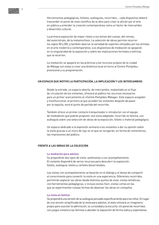 18 
Herramientas pedagógicas, folletos, audioguías, recorridos... cada dispositivo deberá trascender el punto de vista científico de la obra para crear la afición por el arte 
en público y entender la creación contemporánea como un factor de intercambio 
y desarrollo cultural. 
La primera exposición da mayor relevo a los temas del cuerpo, del retrato, 
del autorretrato, de la metamorfosis. La selección de obras permite recorrer 
los siglos XX y XXI, y también abarcar la variedad de soportes utilizados por los artistas en el arte moderno y contemporáneo. Los dispositivos de mediación se apoyarán 
en la singularidad de la exposición y sobre las implicaciones formales y teóricas 
que la recorren. 
La mediación se apoyará en las prácticas y los recursos propios de la ciudad 
de Málaga con vistas a crear una dinámica local en torno al Centre Pompidou provisional y su programación. 
UN ESPACIO QUE MOTIVE LA PARTICIPACIÓN, LA IMPLICACIÓN Y LOS INTERCAMBIOS 
Desde la entrada, un espacio abierto, de intercambio, implantado en el flujo 
de circulación de los visitantes, ofrecerá al público los recursos necesarios 
para un primer acercamiento al «Centre Pompidou Málaga». Este espacio acogedor 
y multifuncional, el primero al que acceden los visitantes después de pasar 
por la taquilla, será el punto de partida del recorrido. 
También ofrece un primer contacto tranquilizador e introductor con el equipo 
de mediadores que podrán proponer una visita adaptada: recorrido en familia, con audioguía sobre una selección de obras de la exposición, folleto o material pedagógico. 
Un espacio dedicado a la expresión animará a los visitantes a dar su opinión sobre 
la visita gracias a un muro de tags en el que se recogerán, en forma de comentarios, las impresiones del público. 
FRENTE A LAS OBRAS DE LA COLECCIÓN 
La mediación para adultos 
Se propondrán dos tipos de visita: autónomas o con acompañamiento. 
El visitante dispondrá de varios recursos para descubrir la exposición: 
folleto, audioguía, textos y carteles desarrollados. 
Las visitas con acompañamiento se basarán en el diálogo y el deseo de compartir 
el conocimiento para convertir la visita en una experiencia. Diferentes recorridos permitirán explorar las obras desde distintos puntos de vista: visitas temáticas, 
con herramientas pedagógicas, o incluso visitas flash, visitas cortas en las 
que se experimentan nuevas formas de observar las obras en compañía. 
La visita en familia 
Se propondrá una versión de la audioguía pensada específicamente para los niños. En lugar de una versión simplificada de la visita para adultos, el texto utilizará un imaginario propio para suscitar la admiración, la curiosidad y la escucha. Un panel de recorridos con juegos invitará a las familias a abordar la exposición de forma lúdica y espontánea. 
Centre Pompidou Málaga  