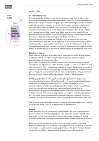 19 
Para los niños 
Un recorrido sensorial 
Para los niños de 5 a 10 años, en grupo o en familia, se creará una visita sensible y activa 
con un material pedagógico en torno a la temática de la exposición. La visita se basará en una 
selección de obras con un paquete pedagógico que permitirá interrogarse sobre la diversidad 
de las representaciones humanas. La intención es «hacer para ver mejor», «experimentar 
para mirar las obras de otra manera». Se trata de basarse en el desarrollo del niño y 
en su experiencia como punto de partida del descubrimiento de las obras. El hilo conductor 
será manipular, experimentar y aguzar la curiosidad para mirar mejor, para sentir mejor 
y convertirse en amante del arte. La iniciativa pedagógica requiere la participación de la vista, 
del tacto y del desplazamiento, con enfoques individuales y colectivos. 
El objetivo de esos recorridos es proporcionar a los niños varios elementos esenciales 
para la lectura de las obras, para que se hagan preguntas con respecto a sus sentidos y a las 
iniciativas artísticas a las que pertenecen. También se pretende ayudarles, a través de esas 
observaciones y experiencias, a enriquecer su visión de ellos mismos y del mundo. Ante todo, 
se trata de suscitar el placer de descubrir las obras y las ganas de prolongarlo al volver a casa. 
Exposiciones-talleres 
Desde hace más de 30 años, el Centre Pompidou, lleva a cabo una acción de sensibilización 
artística con niños de seis a doce años y con los más pequeños, a través de talleres, 
exposiciones y encuentros con los artistas. 
Esta iniciativa, actualmente desarrollada en instituciones culturales de todo el mundo, se 
llevará a cabo con el público del «Centre Pompidou Málaga ». La clave de su éxito reside, ante 
todo, en poner a los niños y a los padres en situación de creación. De ese modo, se les invita a 
descubrir, a experimentar, a actuar juntos según las reglas del juego, que sirven de trampolín 
para su imaginario. Las exposiciones-talleres, destinadas a un público amplio, pueden servir 
para que el niño las visite con su familia o se pueden utilizar en el ámbito escolar. 
En Málaga, propondrán un enfoque particular sobre la exposición creando pasarelas 
con propuestas de artistas como Miquel Navarro y Erró. El escultor español Miquel Navarro 
ha realizado una obra-juego titulada Bajo la luna II formada por cientos de piezas 
de construcción manipulables. Los participantes están invitados a construir su ciudad ideal 
según las reglas del juego, que tienen que imaginar de forma colectiva. A partir 
de un repertorio de imágenes creadas especialmente por Erró para el taller «Mécacollages», 
el artista invita a los niños a crear su propio retrato. Las imágenes ensambladas escogidas 
para este collage revelan facetas de su personalidad entre sueños y pesadillas, fantasmas y 
realidades. Esta galería de retratos sirve para que los participantes intercambien entre ellos. 
Alternando con la exposición taller, una programación de talleres llevará a los niños a abordar 
la temática del retrato a partir de múltiples formas de representación. 
Eventos 
El año avanzará al ritmo de los momentos más importantes que crean el evento y nuevas 
formas de experiencia para todos los públicos. Estas propuestas brindarán la oportunidad 
de entender el universo del museo de otra manera, y de cambiar los códigos de la visita 
tradicional para abordar la creación contemporánea desde un ángulo inédito, festivo o insólito. 
Estos momentos destacables permitirán incrementar regularmente la comunicación 
en torno a una manifestación, sorprender al público y promocionar la imagen del museo entre 
comunidades con públicos determinados. Ayudarán a hacer del «Centre Pompidou Málaga» 
un lugar imprescindible en la vida cultural de la ciudad, atractivo, vivo y dinámico. 
ESPACIO 
TALLERES - 
EXPOSICIONES 
PÚBLICO JOVEN 
El Cubo 
PLANTA 0 
Centre Pompidou Málaga 
 