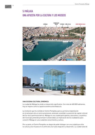 20 
5 / MÁLAGA 
UNA APUESTA POR LA CULTURA Y LOS MUSEOS 
UNA ESCENA CULTURAL DINÁMICA 
La ciudad de Málaga ha vivido un desarrollo significativo. Con más de 600.000 habitantes, 
hoy se impone como la capital económica de Andalucía. 
La invitación que ha recibido el Centre Pompidou para su primera implantación 
en el extranjero de un centro provisional, pretende consolidar su posición de capital cultural 
del Sur de la península ibérica. Málaga es una ciudad participativa y asociativa, y la política 
del municipio pretende promover la diversidad y la implicación de los ciudadanos para convertir Málaga en una ciudad de conocimiento y cultura. 
Por su parte, el Centre Pompidou se alegra de poder dialogar con una ciudad que sitúa 
la cultura y los museos en el centro de una nueva etapa de su desarrollo. La ciudad natal de 
Centre Pompidou Málaga  