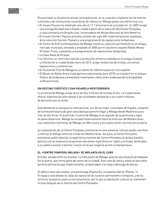 21 
Picasso basa su dinamismo actual, principalmente, en la creación e implantación de eventos culturales y de instituciones museísticas de referencia. Málaga posee una oferta muy rica: 
• El museo Picasso ha celebrado este año el 11.º aniversario de su fundación. En 2009 acogió una monografía dedicada a Kupka creada a partir de la colección del Centre Pompidou 
y cuya comisaria era Brigitte Leal, conservadora del Museo Nacional de Arte Moderno. 
• El museo Carmen Thyssen presenta artistas del siglo XIX, mayoritariamente españoles, 
de la colección Carmen Thyssen y una programación de exposiciones temporales. 
• El Centro de Arte Contemporáneo de Málaga instaló su colección permanente en el antiguo mercado municipal, renovado y ampliado en 2005 por el arquitecto español Rafael Moneo (Pritzker Prize), y presenta una programación de exposiciones temporales. 
• La Casa Natal de Picasso 
• La Térmica, un centro de creación y producción artística instalado en el antiguo hospital 
y orfanato de la ciudad desde enero de 2013, acoge residencias de aristas, conciertos, exposiciones y conferencias. 
• El Festival de Cine de Málaga es un evento de referencia para el cine español. 
• El Museo de Bellas Artes (cuya apertura está prevista para 2015), se instalará en el antiguo Palacio de la Aduana y presentará importantes colecciones andaluzas de la Antigüedad 
al Renacimiento. 
UN DESTINO TURÍSTICO Y UNA PASARELA MEDITERRÁNEA 
La provincia de Málaga acoge cerca de diez millones de turistas al año. La ciudad desea ofrecer experiencias alternativas a las actividades balnearias a los cuatro millones 
de personas que la visitan. 
Está dotada de un aeropuerto internacional, uno de los mejor conectados de España, y dispone de la línea ferroviaria de gran velocidad que permite llegar a Málaga desde Madrid en poco más de dos horas. El puerto de cruceros de Málaga es el segundo de la península y sigue 
en pleno desarrollo. Málaga ha mirado históricamente hacia la orilla sur del Mediterráneo. Las conexiones marítimas de Málaga con Marruecos y los vuelos tienen una frecuencia diaria. 
La implantación de un Centre Pompidou provisional en esta pasarela cultural puede contribuir a reforzar el diálogo entre las orillas del Mediterráneo. Así pues, el Centre Pompidou provisional podrá valorizar la experiencia reciente del Centre Pompidou en Arabia Saudita, para la cual se elaboraron programas educativos específicos en inglés y en árabe, destinados a un público escolar y familiar, novicio en lo que respecta al arte contemporáneo. 
EL «CENTRE POMPIDOU MÁLAGA» SE IMPLANTA EN EL CUBO 
El Cubo, situado entre los muelles 1 y 2 del puerto de Málaga, goza de una situación privilegiada (en el puerto, que forma parte del centro de la ciudad). Este cubo de vidrio y metal se alza sobre terrenos portuarios que, históricamente, se destinaban a la carga y descarga de barcos. 
El edificio tiene dos niveles, una planta baja (Planta 0) y una planta inferior (Planta -1). 
El espacio está dotado de salas de exposición de carácter permanente o temporal, y de los servicios necesarios para su funcionamiento, por lo que su afectación cultural se mantendrá incluso después de la marcha del Centre Pompidou. 
Centre Pompidou Málaga  