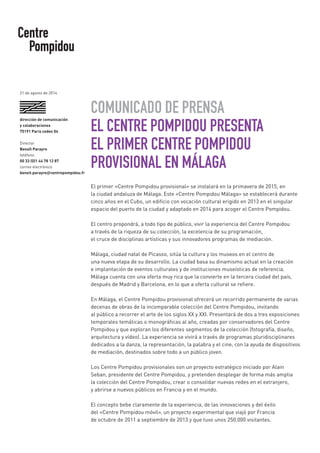 COMUNICADO DE PRENSA 
EL CENTRE POMPIDOU PRESENTA 
EL PRIMER CENTRE POMPIDOU 
PROVISIONAL EN MÁLAGA 
El primer «Centre Pompidou provisional» se instalará en la primavera de 2015, en 
la ciudad andaluza de Málaga. Este «Centre Pompidou Málaga» se establecerá durante cinco años en el Cubo, un edificio con vocación cultural erigido en 2013 en el singular espacio del puerto de la ciudad y adaptado en 2014 para acoger el Centre Pompidou. 
El centro propondrá, a todo tipo de público, vivir la experiencia del Centre Pompidou 
a través de la riqueza de su colección, la excelencia de su programación, 
el cruce de disciplinas artísticas y sus innovadores programas de mediación. 
Málaga, ciudad natal de Picasso, sitúa la cultura y los museos en el centro de 
una nueva etapa de su desarrollo. La ciudad basa su dinamismo actual en la creación 
e implantación de eventos culturales y de instituciones museísticas de referencia. Málaga cuenta con una oferta muy rica que la convierte en la tercera ciudad del país, después de Madrid y Barcelona, en lo que a oferta cultural se refiere. 
En Málaga, el Centre Pompidou provisional ofrecerá un recorrido permanente de varias decenas de obras de la incomparable colección del Centre Pompidou, invitando 
al público a recorrer el arte de los siglos XX y XXI. Presentará de dos a tres exposiciones temporales temáticas o monográficas al año, creadas por conservadores del Centre Pompidou y que exploran los diferentes segmentos de la colección (fotografía, diseño, arquitectura y vídeo). La experiencia se vivirá a través de programas pluridisciplinares dedicados a la danza, la representación, la palabra y el cine, con la ayuda de dispositivos de mediación, destinados sobre todo a un público joven. 
Los Centre Pompidou provisionales son un proyecto estratégico iniciado por Alain Seban, presidente del Centre Pompidou, y pretenden desplegar de forma más amplia 
la colección del Centre Pompidou, crear o consolidar nuevas redes en el extranjero, 
y abrirse a nuevos públicos en Francia y en el mundo. 
El concepto bebe claramente de la experiencia, de las innovaciones y del éxito 
del «Centre Pompidou móvil», un proyecto experimental que viajó por Francia 
de octubre de 2011 a septiembre de 2013 y que tuvo unos 250.000 visitantes. 
dirección de comunicación 
y colaboraciones 
75191 Paris cedex 04 
Director 
Benoît Parayre 
teléfono 
00 33 (0)1 44 78 12 87 
correo electrónico 
benoit.parayre@centrepompidou.fr 
21 de agosto de 2014  