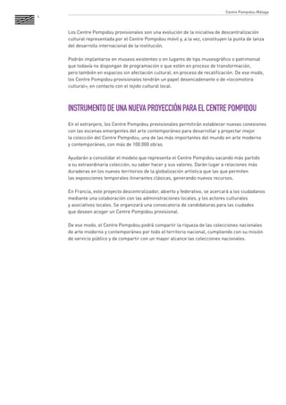 4 
Los Centre Pompidou provisionales son una evolución de la iniciativa de descentralización cultural representada por el Centre Pompidou móvil y, a la vez, constituyen la punta de lanza del desarrollo internacional de la institución. 
Podrán implantarse en museos existentes o en lugares de tipo museográfico o patrimonial que todavía no dispongan de programación o que estén en proceso de transformación, 
pero también en espacios sin afectación cultural, en proceso de recalificación. De ese modo, los Centre Pompidou provisionales tendrán un papel desencadenante o de «locomotora cultural», en contacto con el tejido cultural local. 
INSTRUMENTO DE UNA NUEVA PROYECCIÓN PARA EL CENTRE POMPIDOU 
En el extranjero, los Centre Pompidou provisionales permitirán establecer nuevas conexiones con las escenas emergentes del arte contemporáneo para desarrollar y proyectar mejor 
la colección del Centre Pompidou, una de las más importantes del mundo en arte moderno 
y contemporáneo, con más de 100.000 obras. 
Ayudarán a consolidar el modelo que representa el Centre Pompidou sacando más partido 
a su extraordinaria colección, su saber hacer y sus valores. Darán lugar a relaciones más duraderas en los nuevos territorios de la globalización artística que las que permiten 
las exposiciones temporales itinerantes clásicas, generando nuevos recursos. 
En Francia, este proyecto descentralizador, abierto y federativo, se acercará a los ciudadanos mediante una colaboración con las administraciones locales, y los actores culturales 
y asociativos locales. Se organizará una convocatoria de candidaturas para las ciudades 
que deseen acoger un Centre Pompidou provisional. 
De ese modo, el Centre Pompidou podrá compartir la riqueza de las colecciones nacionales 
de arte moderno y contemporáneo por todo el territorio nacional, cumpliendo con su misión de servicio público y de compartir con un mayor alcance las colecciones nacionales. 
Centre Pompidou Málaga  