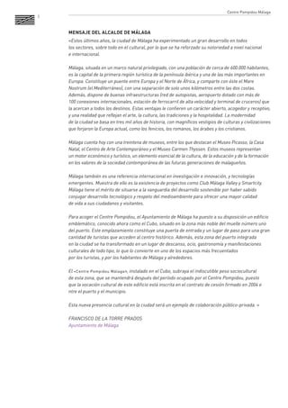 5 
MENSAJE DEL ALCALDE DE MÁLAGA 
«Estos últimos años, la ciudad de Málaga ha experimentado un gran desarrollo en todos 
los sectores, sobre todo en el cultural, por lo que se ha reforzado su notoriedad a nivel nacional 
e internacional. 
Málaga, situada en un marco natural privilegiado, con una población de cerca de 600.000 habitantes, es la capital de la primera región turística de la península ibérica y una de las más importantes en Europa. Constituye un puente entre Europa y el Norte de África, y comparte con éste el Mare Nostrum (el Mediterráneo), con una separación de solo unos kilómetros entre las dos costas. Además, dispone de buenas infraestructuras (red de autopistas, aeropuerto dotado con más de 
100 conexiones internacionales, estación de ferrocarril de alta velocidad y terminal de cruceros) que la acercan a todos los destinos. Estas ventajas le confieren un carácter abierto, acogedor y receptivo, y una realidad que reflejan el arte, la cultura, las tradiciones y la hospitalidad. La modernidad 
de la ciudad se basa en tres mil años de historia, con magníficos vestigios de culturas y civilizaciones que forjaron la Europa actual, como los fenicios, los romanos, los árabes y los cristianos. 
Málaga cuenta hoy con una treintena de museos, entre los que destacan el Museo Picasso, la Casa Natal, el Centro de Arte Contemporáneo y el Museo Carmen Thyssen. Estos museos representan 
un motor económico y turístico, un elemento esencial de la cultura, de la educación y de la formación en los valores de la sociedad contemporánea de las futuras generaciones de malagueños. 
Málaga también es una referencia internacional en investigación e innovación, y tecnologías emergentes. Muestra de ello es la existencia de proyectos como Club Málaga Valley y Smartcity. Málaga tiene el mérito de situarse a la vanguardia del desarrollo sostenible por haber sabido conjugar desarrollo tecnológico y respeto del medioambiente para ofrecer una mayor calidad 
de vida a sus ciudadanos y visitantes. 
Para acoger el Centre Pompidou, el Ayuntamiento de Málaga ha puesto a su disposición un edificio emblemático, conocido ahora como el Cubo, situado en la zona más noble del muelle número uno del puerto. Este emplazamiento constituye una puerta de entrada y un lugar de paso para una gran cantidad de turistas que acceden al centro histórico. Además, esta zona del puerto integrada 
en la ciudad se ha transformado en un lugar de descanso, ocio, gastronomía y manifestaciones culturales de todo tipo, lo que lo convierte en uno de los espacios más frecuentados 
por los turistas, y por los habitantes de Málaga y alrededores. 
El «Centre Pompidou Málaga», instalado en el Cubo, subraya el indiscutible peso sociocultural 
de esta zona, que se mantendrá después del período ocupado por el Centre Pompidou, puesto 
que la vocación cultural de este edificio está inscrita en el contrato de cesión firmado en 2004 e 
ntre el puerto y el municipio. 
Esta nueva presencia cultural en la ciudad será un ejemplo de colaboración público-privada. » 
FRANCISCO DE LA TORRE PRADOS 
Ayuntamiento de Málaga 
Centre Pompidou Málaga  