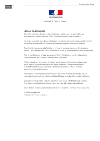 6 
MENSAJE DEL EMBAJADOR 
¡Qué bello símbolo el de elegir esta gran ciudad andaluza que vio nacer a Picasso 
para la primera inauguración del Centre Pompidou Provisoire en el extranjero! 
Me alegro mucho del buen desarrollo de este importante acontecimiento y deseo transmitir mis felicitaciones a todas las personas que han hecho posible este bonito proyecto. 
Esta elección no es para nada fortuita, es el fruto de una apuesta común del Alcalde de Málaga y del Presidente del Centre Pompidou en lo que se refiere a la cultura y la modernidad. 
Todo el mundo conoce el lugar que ocupa el Centre Pompidou en nuestra vida cultural 
y su contribución a la creación contemporánea en Francia. 
Y todos aplaudimos la ambición de Málaga que, lejos de conformarse con las ventajas 
que le ofrecen su historia y su geografía, sigue atrayendo a museos de renombre, 
como el Museo Picasso, el Centro de Arte Contemporáneo o el Museo Thyssen 
para incrementar su proyección. 
No me cabe la menor duda que la instalación del Centre Pompidou en el Cubo, situado 
en la vía principal marítima más transitada de Málaga, le dará una formidable visibilidad. 
Estoy convencido que esto será una razón más para visitar esta bella ciudad andaluza. 
Y me siento orgulloso que contribuya a unir, aún más, a franceses y a españoles. 
Deseo de todo corazón un gran éxito a esta nueva y magnífica aventura franco-española. 
JÉRÔME BONNAFONT 
Embajador de Francia en España 
Centre Pompidou Málaga 
Ambassade de France en Espagne  