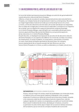 7 
1 / UN RECORRIDO POR EL ARTE DE LOS SIGLOS XX Y XXI 
Un recorrido temático permanente presenta en Málaga una selección de aproximadamente 
noventa obras de la colección del Centre Pompidou. 
«Mostrar, a través de una selección variada y representativa de las colecciones del Centre 
Pompidou, las múltiples facetas de la representación moderna y contemporánea. Reconstituir 
su imagen fragmentada a través de la mirada que el artista dirige hacia el otro y hacia 
sí mismo, y el hilo de la deconstrucción del relato y de la visión operada por las vanguardias. 
Girar el espejo de la imagen para orientarlo hacia el espectador y sumergirlo en el imaginario 
de su tiempo: ese es el objetivo de la exposición permanente inaugural presentada 
en el «Centre Pompidou Málaga», explica Brigitte Leal, conservadora jefe del patrimonio, 
directora adjunta del Museo Nacional de Arte Moderno y comisaria de la exposición 
de las colecciones en el «Centre Pompidou Málaga». 
Durante dos años, se desplegará esta exposición de una selección de obras de la colección 
del Centre Pompidou en una superficie de 2.000 m2. En el recorrido, se tratan cinco temas: 
las metamorfosis, el cuerpo en pedazos, el cuerpo político, autorretratos y el hombre 
sin rostro. Estos temas se amplían apuntando en dos direcciones. Por una parte, 
hacia la representación de un conjunto evocador del taller Brancusi y, por otra, 
hacia el Centre Pompidou en sí mismo, su edificio emblemático y su modelo cultural único. 
METAMORFOSIS. DE PICASSO A RINEKE DIJKSTRA 
Picasso, más que ningún otro artista, amplió las posibilidades y los límites del retrato. 
Lo redefinió como una transcripción subjetiva y ambivalente, como un desafío 
al parecido. El retrato es el reflejo de la emoción del artista ante el modelo, sometido 
a las mutaciones modernas de la identidad, y fuente de metamorfosis. Libre de 
cualquier reproducción realista, se conceptualiza y se codifica en función del modelo. 
Esta mutación fundamental del retrato, abordada por el Cubismo, encuentra 
su plenitud en los años treinta, bajo el impacto de la noción de «belleza convulsiva» 
del Surrealismo, que se nutre de los conceptos freudianos del inconsciente 
EXPOSICIÓN PERMANENTE 
AUDITORIO 
El Cubo 
PLANTA -1 
Centre Pompidou Málaga 
 
