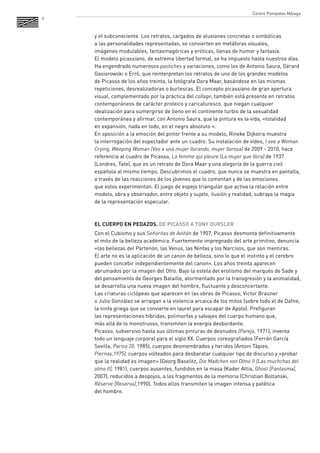 8 
y el subconsciente. Los retratos, cargados de alusiones concretas o simbólicas 
a las personalidades representadas, se convierten en metáforas visuales, 
imágenes modulables, fantasmagóricas y eróticas, llenas de humor y fantasía. 
El modelo picassiano, de extrema libertad formal, se ha impuesto hasta nuestros días. Ha engendrado numerosos pastiches y variaciones, como los de Antonio Saura, Gérard Gasiorowski o Erró, que reinterpretan los retratos de uno de los grandes modelos 
de Picasso de los años treinta, la fotógrafa Dora Maar, basándose en las mismas repeticiones, desrealizadoras o burlescas. El concepto picassiano de gran apertura visual, complementado por la práctica del collage, también está presente en retratos contemporáneos de carácter proteico y caricaturesco, que niegan cualquier idealización para sumergirse de lleno en el continente turbio de la sexualidad contemporánea y afirmar, con Antonio Saura, que la pintura es la vida, «totalidad 
en expansión, nada en todo, en el negro absoluto ». 
En oposición a la emoción del pintor frente a su modelo, Rineke Dijkstra muestra 
la interrogación del espectador ante un cuadro. Su instalación de vídeo, I see a Woman Crying, Weeping Woman (Veo a una mujer llorando, mujer llorosa) de 2009 - 2010, hace referencia al cuadro de Picasso, La femme qui pleure (La mujer que llora) de 1937 (Londres, Tate), que es un retrato de Dora Maar y una alegoría de la guerra civil española al mismo tiempo. Descubrimos el cuadro, que nunca se muestra en pantalla, a través de las reacciones de los jóvenes que lo comentan y de las emociones 
que estos experimentan. El juego de espejo triangular que activa la relación entre modelo, obra y observador, entre objeto y sujeto, ilusión y realidad, subraya la magia de la representación especular. 
EL CUERPO EN PEDAZOS. DE PICASSO A TONY OURSLER 
Con el Cubismo y sus Señoritas de Aviñón de 1907, Picasso desmonta definitivamente el mito de la belleza académica. Fuertemente impregnado del arte primitivo, denuncia «las bellezas del Partenón, las Venus, las Ninfas y los Narcisos, que son mentiras. 
El arte no es la aplicación de un canon de belleza, sino lo que el instinto y el cerebro pueden concebir independientemente del canon». Los años treinta aparecen abrumados por la imagen del Otro. Bajo la estela del erotismo del marqués de Sade y del pensamiento de Georges Bataille, atormentado por la transgresión y la animalidad, se desarrolla una nueva imagen del hombre, fluctuante y desconcertante. 
Las criaturas ciclópeas que aparecen en las obras de Picasso, Victor Brauner 
o Julio González se arraigan a la violencia arcaica de los mitos (sobre todo el de Dafne, la ninfa griega que se convierte en laurel para escapar de Apolo). Prefiguran 
las representaciones híbridas, polimorfas y salvajes del cuerpo humano que, 
más allá de lo monstruoso, transmiten la energía desbordante. 
Picasso, subversivo hasta sus últimas pinturas de desnudos (Pareja, 1971), inventa todo un lenguaje corporal para el siglo XX. Cuerpos coreografiados (Ferrán García Sevilla, Pariso 20, 1985), cuerpos desmembrados y heridos (Antoni Tàpies, Piernas,1975), cuerpos volteados para desbaratar cualquier tipo de discurso y «probar que la realidad es imagen» (Georg Baselitz, Die Madchen von Olmo II [Las muchchas del olmo II], 1981), cuerpos ausentes, fundidos en la masa (Kader Attia, Ghost [Fantasma], 2007), reducidos a despojos, a los fragmentos de la memoria (Christian Boltanski, Réserve [Reserva],1990). Todos ellos transmiten la imagen intensa y patética 
del hombre. 
Centre Pompidou Málaga  