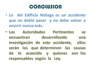 CONCLUSIONLo  del Edificio Málaga es un accidente que no debió pasar  y no debe volver a ocurrir nunca más.Las Autoridades Pertinentes se encuentran desarrollando una investigación de este accidente,  ellos serán  los  que determinen  las  causas   de  lo  acaecido  y  quienes  son los responsables  según  la Ley.