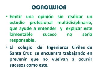 CONCLUSIONEmitir una opinión sin realizar un estudio profesional multidiciplinario,  que ayude a entender  y  explicar este lamentable  suceso  no  seria  responsable.El    colegio    de    Ingenieros   Civiles  de Santa Cruz  se encuentra trabajando en prevenir que no vuelvan a ocurrir  sucesos como este.