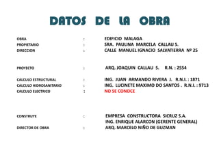 DATOS   DE   LA   OBRAOBRA 			 :	EDIFICIO  MALAGAPROPIETARIO	 	 :  	SRA.  PAULINA  MARCELA  CALLAU S.DIRECCION			 :	CALLE  MANUEL IGNACIO  SALVATIERRA  Nº 25PROYECTO		 	 :	ARQ. JOAQUIN  CALLAU  S.     R.N. : 2554CALCULO ESTRUCTURAL		 :	ING.  JUAN  ARMANDO RIVERA  J.   R.N.I. : 1871CALCULO HIDROSANITARIO	 :	ING.  LUCINETE MAXIMO DO SANTOS .  R.N.I. : 9713CALCULO ELECTRICO		 :	NO SE CONOCECONSTRUYE			 :	 EMPRESA  CONSTRUCTORA  SICRUZ S.A. 					 ING. ENRIQUE ALARCON (GERENTE GENERAL) DIRECTOR DE OBRA		 :	ARQ. MARCELO NIÑO DE GUZMAN 