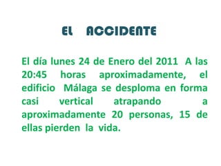 EL    ACCIDENTEEl día lunes 24 de Enero del 2011  A las 20:45 horas aproximadamente, el edificio  Málaga se desploma en forma casi vertical atrapando  a  aproximadamente 20 personas, 15 de ellas pierden  la  vida.