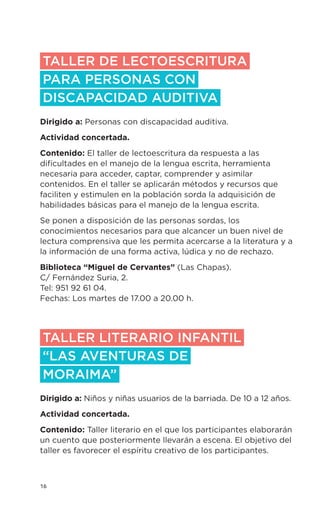 16
TALLER DE LECTOESCRITURA
PARA personas con
discapacidad auditiva
Dirigido a: Personas con discapacidad auditiva.
Actividad concertada.
Contenido: El taller de lectoescritura da respuesta a las
dificultades en el manejo de la lengua escrita, herramienta
necesaria para acceder, captar, comprender y asimilar
contenidos. En el taller se aplicarán métodos y recursos que
faciliten y estimulen en la población sorda la adquisición de
habilidades básicas para el manejo de la lengua escrita.
Se ponen a disposición de las personas sordas, los
conocimientos necesarios para que alcancer un buen nivel de
lectura comprensiva que les permita acercarse a la literatura y a
la información de una forma activa, lúdica y no de rechazo.
Biblioteca “Miguel de Cervantes” (Las Chapas).
C/ Fernández Suria, 2.
Tel: 951 92 61 04.
Fechas: Los martes de 17.00 a 20.00 h.
TALLER LITERARIO INFANTIL
“LAS AVENTURAS DE
MORAIMA”
Dirigido a: Niños y niñas usuarios de la barriada. De 10 a 12 años.
Actividad concertada.
Contenido: Taller literario en el que los participantes elaborarán
un cuento que posteriormente llevarán a escena. El objetivo del
taller es favorecer el espíritu creativo de los participantes.
 