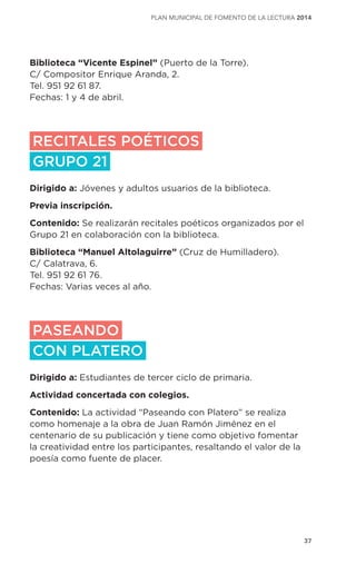 37
plan municipal de fomento de la lectura 2014
Biblioteca “Vicente Espinel” (Puerto de la Torre).
C/ Compositor Enrique Aranda, 2.
Tel. 951 92 61 87.
Fechas: 1 y 4 de abril.
RECITALES POÉTICOS
GRUPO 21
Dirigido a: Jóvenes y adultos usuarios de la biblioteca.
Previa inscripción.
Contenido: Se realizarán recitales poéticos organizados por el
Grupo 21 en colaboración con la biblioteca.
Biblioteca “Manuel Altolaguirre” (Cruz de Humilladero).
C/ Calatrava, 6.
Tel. 951 92 61 76.
Fechas: Varias veces al año.
PASEANDO
CON PLATERO
Dirigido a: Estudiantes de tercer ciclo de primaria.
Actividad concertada con colegios.
Contenido: La actividad “Paseando con Platero” se realiza
como homenaje a la obra de Juan Ramón Jiménez en el
centenario de su publicación y tiene como objetivo fomentar
la creatividad entre los participantes, resaltando el valor de la
poesía como fuente de placer.
 