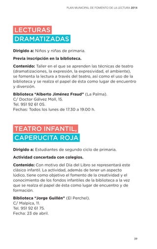 39
plan municipal de fomento de la lectura 2014
LECTURAS
DRAMATIZADAS
Dirigido a: Niños y niñas de primaria.
Previa inscripción en la biblioteca.
Contenido: Taller en el que se aprenden las técnicas de teatro
(dramatizaciones, la expresión, la expresividad, el ambiente),
se fomenta la lectura a través del teatro, así como el uso de la
biblioteca y se realza el papel de ésta como lugar de encuentro
y diversión.
Biblioteca “Alberto Jiménez Fraud” (La Palma).
C/ Doctor Gálvez Moll, 15.
Tel. 951 92 61 05.
Fechas: Todos los lunes de 17.30 a 19.00 h.
TEATRO INFANTIL,
CAPERUCITA ROJA
Dirigido a: Estudiantes de segundo ciclo de primaria.
Actividad concertada con colegios.
Contenido: Con motivo del Día del Libro se representará este
clásico infantil. La actividad, además de tener un aspecto
lúdico, tiene como objetivo el fomento de la creatividad y el
conocimiento de los fondos infantiles de la biblioteca a la vez
que se realza el papel de ésta como lugar de encuentro y de
formación.
Biblioteca “Jorge Guillén” (El Perchel).
C/ Malpica, 11.
Tel. 951 92 61 75.
Fecha: 23 de abril.
 