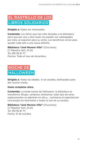 41
plan municipal de fomento de la lectura 2014
EL RASTRILLO DE LOS
LIBROS SOLIDARIOS
Dirigido a: Todos los interesados.
Contenido: Los libros que han sido donados a la biblioteca
pero que por una u otra razón no pueden ser catalogados
por ésta, se exponen para su venta. Los beneficios sirven para
ayudar cada año a una causa distinta.
Biblioteca “José Moreno Villa” (Churriana).
C/ Maestro Vert, 21-23.
Tel. 951 92 61 77.
Fechas: Todo el mes de diciembre.
NOCHE DE
HALLOWEEN
Dirigido a: Todas las edades. A ser posible, disfrazados para
dar mucho miedo.
Hasta completar aforo.
Contenido: La tarde-noche de Halloween, la biblioteca se
transforma. Brujas, vampiros, fantasmas, todo tipo de seres
espeluznantes se adentran en ella y… ¡comienza el espectáculo!:
Una brujita los hará bailar a todos al son de su escoba.
Biblioteca “José Moreno Villa” (Churriana).
C/ Maestro Vert, 21-23.
Tel. 951 92 61 77.
Fecha: 31 de octubre.
 