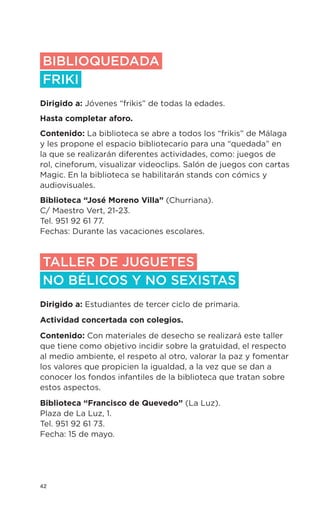42
BIBLIOQUEDADA
FRIKI
Dirigido a: Jóvenes “frikis” de todas la edades.
Hasta completar aforo.
Contenido: La biblioteca se abre a todos los “frikis” de Málaga
y les propone el espacio bibliotecario para una “quedada” en
la que se realizarán diferentes actividades, como: juegos de
rol, cineforum, visualizar videoclips. Salón de juegos con cartas
Magic. En la biblioteca se habilitarán stands con cómics y
audiovisuales.
Biblioteca “José Moreno Villa” (Churriana).
C/ Maestro Vert, 21-23.
Tel. 951 92 61 77.
Fechas: Durante las vacaciones escolares.
TALLER DE JUGUETES
NO BÉLICOS Y NO SEXISTAS
Dirigido a: Estudiantes de tercer ciclo de primaria.
Actividad concertada con colegios.
Contenido: Con materiales de desecho se realizará este taller
que tiene como objetivo incidir sobre la gratuidad, el respecto
al medio ambiente, el respeto al otro, valorar la paz y fomentar
los valores que propicien la igualdad, a la vez que se dan a
conocer los fondos infantiles de la biblioteca que tratan sobre
estos aspectos.
Biblioteca “Francisco de Quevedo” (La Luz).
Plaza de La Luz, 1.
Tel. 951 92 61 73.
Fecha: 15 de mayo.
 