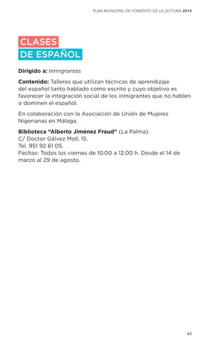 43
plan municipal de fomento de la lectura 2014
CLASES
DE ESPAÑOL
Dirigido a: Inmigrantes
Contenido: Talleres que utilizan técnicas de aprendizaje
del español tanto hablado como escrito y cuyo objetivo es
favorecer la integración social de los inmigrantes que no hablen
o dominen el español.
En colaboración con la Asociación de Unión de Mujeres
Nigerianas en Málaga.
Biblioteca “Alberto Jiménez Fraud” (La Palma).
C/ Doctor Gálvez Moll, 15.
Tel. 951 92 61 05.
Fechas: Todos los viernes de 10.00 a 12.00 h. Desde el 14 de
marzo al 29 de agosto.
 