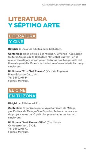 45
plan municipal de fomento de la lectura 2014
LITERATURA
Y SÉPTIMO ARTE
LITERATURA
Y CINE
Dirigida a: Usuarios adultos de la biblioteca.
Contenido: Taller dirigido por Miguel A. Jiménez (Asociación
Cultural Amigos de la Biblioteca “Cristóbal Cuevas”) en el
que se investiga y se comparan historias que han pasado del
libro a la pantalla. En esta actividad se aúnan club de lectura y
cineforum.
Biblioteca “Cristóbal Cuevas” (Victoria Eugenia).
Plaza Eduardo Dato, s/n.
Tel. 951 92 61 84.
Fechas: Mensual.
EL CINE
EN TU ZONA
Dirigido a: Público adulto.
Contenido: Organizada por el Ayuntamiento de Málaga
y el Festival de Málaga Cine Español. Se trata de un ciclo
de proyecciones de 10 películas presentadas en formato
cinefórum.
Biblioteca “José Moreno Villa” (Churriana).
C/ Maestro Vert, 21-23.
Tel. 951 92 61 77.
Fechas: Mensual.
 