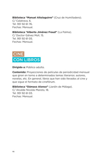 46
Biblioteca “Manuel Altolaguirre” (Cruz de Humilladero).
C/ Calatrava, 6.
Tel. 951 92 61 76.
Fechas: Mensual.
Biblioteca “Alberto Jiménez Fraud” (La Palma).
C/ Doctor Gálvez Moll, 15.
Tel. 951 92 61 05.
Fechas: Mensual.
CINE
CON LIBROS
Dirigido a: Público adulto.
Contenido: Proyecciones de películas de periodicidad mensual
que giran en torno a determinados temas literarios: autores,
novelas, etc. En general, libros que han sido llevados al cine y
que sigue el formato de cinefórum.
Biblioteca “Dámaso Alonso” (Jardín de Málaga).
C/ Alcalde Nicolás Maroto, 18.
Tel. 951 92 61 03.
Fechas: Mensual.
 