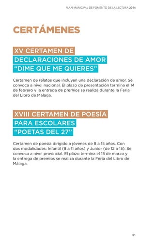 51
plan municipal de fomento de la lectura 2014
CERTÁMENES
XV CERTAMEN DE
DECLARACIONES DE AMOR
“DIME QUE ME QUIERES”
Certamen de relatos que incluyen una declaración de amor. Se
convoca a nivel nacional. El plazo de presentación termina el 14
de febrero y la entrega de premios se realiza durante la Feria
del Libro de Málaga.
XVIII CERTAMEN DE POESÍA
PARA ESCOLARES
“POETAS DEL 27”
Certamen de poesía dirigido a jóvenes de 8 a 15 años. Con
dos modalidades: Infantil (8 a 11 años) y Junior (de 12 a 15). Se
convoca a nivel provincial. El plazo termina el 15 de marzo y
la entrega de premios se realiza durante la Feria del Libro de
Málaga.
 