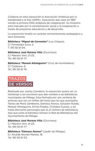 55
plan municipal de fomento de la lectura 2014
Colabora en esta exposición la Asociación Andaluza por la
Solidaridad y la Paz (ASPA). Asociación que nace en 1987
siendo la primera ONG andaluza de cooperación. Su itinerario
está marcado por la sensibilización social y la cooperación a
través de proyectos educativos y de desarrollo.
La exposición tendrá un carácter eminentemente pedagógico y
será itinerante.
Biblioteca “Miguel de Cervantes” (Las Chapas).
C/ Fernández Suria, 2.
T. 951 92 61 04.
Biblioteca José Moreno Villa (Churriana).
C/ Maestro Vert, 21-23.
Tel. 951 92 61 77.
Biblioteca “Manuel Altolaguirre” (Cruz de Humilladero).
C/ Calatrava, 6.
Tel. 951 92 61 76.
TRAZOS
DE VERSOS
Realizada por Juanjo Carretero; la exposición quiere ser un
homenaje a los escritores que dan nombre a las bibliotecas
municipales de Málaga. Esta formada por una veintena de
pinturas que son un reflejo del texto que las que acompaña.
Textos de María Zambrano, Dámaso Alonso, Salvador Rueda,
Manuel Altolaguirre, Emilio Prados, Cristóbal Cuevas. y así
hasta dieciocho personajes que es el número de bibliotecas
fijas que junto al bibliobús forman la Red de Bibliotecas del
Ayuntamiento de Málaga.
Biblioteca José Moreno Villa (Churriana).
C/ Maestro Vert, 21-23.
Tel. 951 92 61 77.
Biblioteca “Dámaso Alonso” (Jardín de Málaga).
C/ Alcalde Nicolás Maroto, 18.
Tel. 951 92 61 03.
 