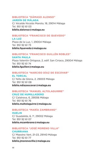 58
BIBLIOTECA “Dámaso Alonso”
Jardín de Málaga
C/ Alcalde Nicolás Maroto, 18, 29014 Málaga
Tel. 951 92 61 03
biblio.dalonso@malaga.eu
BIBLIOTECA “Francisco de Quevedo”
LA Luz
Plaza de la Luz, 1, 29004 Málaga
Tel. 951 92 61 73
biblio.fquevedo@malaga.eu
BIBLIOTECA “Francisco Guillén Robles”
Santa Paula
Plaza Valentín Ortigosa, 2, edif. San Ciriaco, 29004 Málaga
Tel. 951 92 61 74
biblio.fguillen@malaga.eu
BIBLIOTECA “Narciso Díaz de Escovar”
El Torcal
C/ Niño de Gloria, 2, 29003 Málaga
Tel. 951 92 61 08
biblio.ndiazescovar@malaga.eu
BIBLIOTECA “Manuel Altolaguirre”
Cruz de Humilladero
C/ Calatrava, 6, 29006 Málaga
Tel. 951 92 61 76
biblio.maltolaguirre@malaga.eu
BIBLIOTECA “María Zambrano”
Huelin
C/ Guadalete, 6, 1º, 29002 Málaga
Tel. 951 92 61 07
biblio.mzambrano@malaga.eu
BIBLIOTECA “José Moreno Villa”
Churriana
C/ Maestro Vert, 21-23, 29140 Málaga
Tel. 951 92 61 77
biblio.jmorenovilla@malaga.eu
 