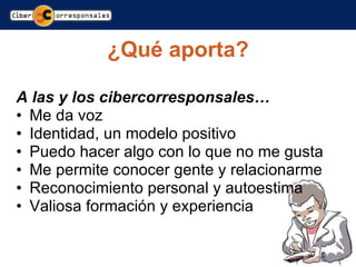 ¿Qué aporta? A las y los cibercorresponsales… Me da voz Identidad, un modelo positivo Puedo hacer algo con lo que no me gusta Me permite conocer gente y relacionarme Reconocimiento personal y autoestima Valiosa formación y experiencia 