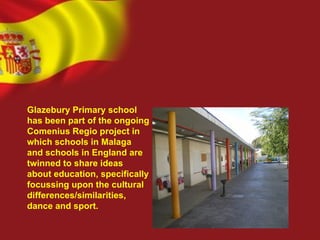Glazebury Primary school
has been part of the ongoing
Comenius Regio project in
which schools in Malaga
and schools in England are
twinned to share ideas
about education, specifically
focussing upon the cultural
differences/similarities,
dance and sport.
 