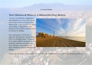 La Ciudad de Málaga
Torre Chimenea de Plomo en la Misericordia (Torre Monica).
Uno de los Símbolos malagueños
más distintitvos es este coloso de 96
metros que se alza en la playa de la
Misericorda y que se puede ver desde
toda málaga. Antiguamente una
chimenea de las fábricas del plomo de
las afueras de Málaga.
Fue construida en 1923 bajo la
dirección del ingeniero alemán Barón
Félix von Schlippenbach. Chimenea
de la antigua fábrica de plomo de Los
Guindos, también conocida como
Torre Mónica, está situada en el
Paseo Marítimo Antonio Banderas de
Málaga.
Tienen una anecdota curiosa y divertida ... Se llama Torre Mónica por el nombre que llevaba pintado en
 