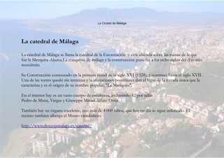 La Ciudad de Málaga
La catedral de Málaga
La catedral de Málaga se llama la catedral de la Encarnación y está ubicada sobre las ruinas de la que
fue la Mezquita-Aljama.La conquista de málaga y la construcción puso fin a los ocho siglos del dominio
musulmán.
Su Construcción comenzado en la primera mitad de la siglo XVI (1528), y continuó hasta el siglo XVII.
Una de las torres quedó sin terminar y la alteraciones posteriores dan el lugar de la mirada única que la
caracteriza y es el origen de su nombre popular, "La Manquita".
En el interior hay es un vasto cuerpo de esculturas, incluyendo 42 por tallas
Pedro de Mena, Vargas y Giuseppe Micael Alfaro Ortiz.
También hay un órgano excelente, con más de 4.000 tubos, que hoy en día se sigue utilizando. El
recinto tambien alberga el Museo catedralicio.
http://www.diocesismalaga.es/catedral/
 