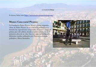 La Ciudad de Málaga
Si deseas Saber más http://www.museopicassomalaga.org/
Museo Casa natal Picasso
La Fundación Pablo Picasso Museo exhibe originales
obras de Pablo Picasso en su colección permanente y
durante las exposiciones temporales. El museo ocupa el
primer piso del edificio donde el pintor nació y vivió el
primeros años de su vida. Hay tres salas dedicadas a los
diferentes medios utilizados por Picasso, cerámicas,
grabados y libros ilustrados.
 