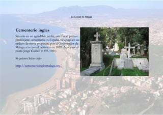 La Ciudad de Málaga
Cementerio ingles
Situado en un agradable jardín, este fue el primer
protestante cementerio en España. Se apoya en un
pedazo de tierra propuesta por el Gobernador de
Málaga a la cónsul británico en 1829. Aquí yace el
poeta Jorge Guillén (1893-1984)
Si quieres Saber más
http://cementerioinglesmalaga.org/
 