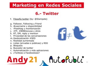 11
6.- Twitter
f. Filosofía twitter (by: @Stampate)
g. Follower, Following y Friend
h. @username y disponibilidad
i. #hashtag y monitorización
j. #FF, #BEBEexcusa y otros
k. RT, DM, reply y mention
l. Privacidad de las conversaciones
m. Geolocalización #SEO
n. Realidad aumentada
o. Listas (privadas o públicas) y RSS
p. Bloqueos
q. Buscador de twitter
r. Automatización y más aplicaciones
s. ¿Twitteas o Facebookeas?
 