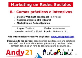 13
8.- Cursos prácticos e intensivos
• Diseño Web SEO con Drupal (2 niveles)
• Posicionamiento SEO integral
• Marketing en Redes Sociales
Lugar: Teatinos Fecha: los sábados
Horario: de 9:00 a 20:00 Precio: 100 euros c/u
Más información y reserva de plazas: www.autopubli.com
Después de los cursos: organizamos quedadas en una cafetería
con wi-fi para hablar de nuestros proyectos y resolver dudas,
también tenemos un foro de consultas para los alumnos...
 