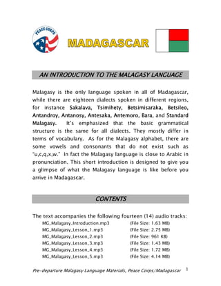 AN INTRODUCTION TO THE MALAGASY LANGUAGE 
Malagasy is the only language spoken in all of Madagascar, while there are eighteen dialects spoken in different regions, for instance Sakalava, Tsimihety, Betsimisaraka, Betsileo, Antandroy, Antanosy, Antesaka, Antemoro, Bara, and Standard Malagasy. It’s emphasized that the basic grammatical structure is the same for all dialects. They mostly differ in terms of vocabulary. As for the Malagasy alphabet, there are some vowels and consonants that do not exist such as “u,c,q,x,w.” In fact the Malagasy language is close to Arabic in pronunciation. This short introduction is designed to give you a glimpse of what the Malagasy language is like before you arrive in Madagascar. 
CONTENTS 
The text accompanies the following fourteen (14) audio tracks: 
MG_Malagasy_Introduction.mp3 (File Size: 1.63 MB) 
MG_Malagasy_Lesson_1.mp3 (File Size: 2.75 MB) 
MG_Malagasy_Lesson_2.mp3 (File Size: 961 KB) 
MG_Malagasy_Lesson_3.mp3 (File Size: 1.43 MB) 
MG_Malagasy_Lesson_4.mp3 (File Size: 1.72 MB) 
MG_Malagasy_Lesson_5.mp3 (File Size: 4.14 MB) Pre-departure Malagasy Language Materials, Peace Corps/Madagascar 1 
 
