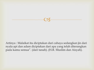


Artinya : Malaikat itu diciptakan dari cahaya sedangkan jin dari
nyala api dan adam diciptakan dari apa yang telah diterangkan
pada kamu semua”. (dari tanah). (H.R. Muslim dan Aisyah).
 