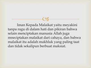 
      Iman Kepada Malaikat yaitu meyakini
tanpa ragu di dalam hati dan pikiran bahwa
selain menciptakan manusia Allah juga
mneciptakan malaikat dari cahaya, dan bahwa
malaikat itu adalah makhluk yang paling taat
dan tidak sekalipun berbuat maksiat.
 