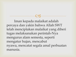 
     Iman kepada malaikat adalah
percaya dan yakin bahwa Allah SWT
telah menciptakan malaikat yang diberi
tugas melaksanakan perintah-Nya
mengurus alam semesta, seperti
mengatur hujan, mencabut
nyawa, mencatat segala amal perbuatan
manusia.
 