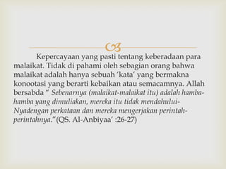  keberadaan para
      Kepercayaan yang pasti tentang
malaikat. Tidak di pahami oleh sebagian orang bahwa
malaikat adalah hanya sebuah „kata‟ yang bermakna
konootasi yang berarti kebaikan atau semacamnya. Allah
bersabda “ Sebenarnya (malaikat-malaikat itu) adalah hamba-
hamba yang dimuliakan, mereka itu tidak mendahului-
Nyadengan perkataan dan mereka mengerjakan perintah-
perintahnya.”(QS. Al-Anbiyaa‟ :26-27)
 